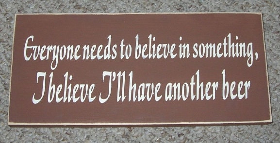 Everyone needs to believe in something, I believe I'll have another BEER Funny Wood Sign You Pick Colors