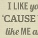 I Like You Cause You Like Me 8x10 Art Print - Typography Quote