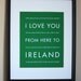 Fathers Day SALE Ireland Art Print, I Love You From Here To IRELAND, 8x10, Choose Your Color, Unframed