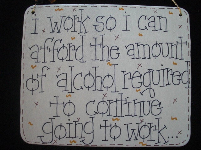 i work so i can afford the amount of alcohol required to continue to work silly sign