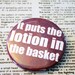 It puts the lotion in the basket Pinback Button